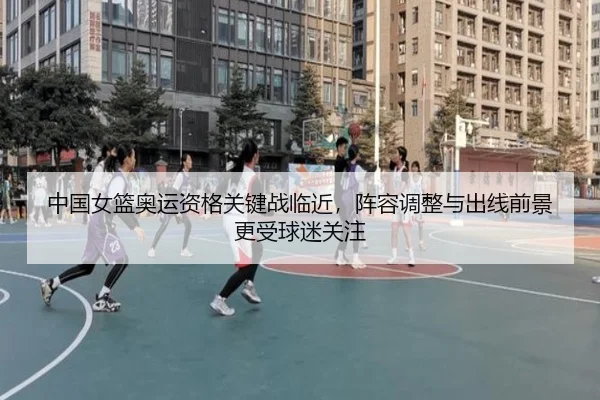 中国女篮奥运资格关键战临近，阵容调整与出线前景更受球迷关注